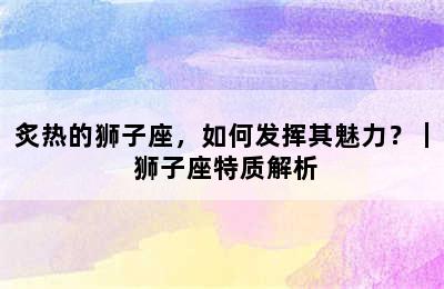 炙热的狮子座，如何发挥其魅力？｜ 狮子座特质解析